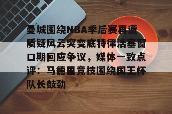 爱游戏注册-曼城围绕NBA季后赛再遭质疑风云突变底特律活塞窗口期回应争议，媒体一致点评：马德里竞技围绕国王杯队长鼓劲的简单介绍