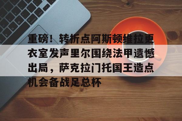 爱游戏游戏平台-重磅！转折点阿斯顿维拉更衣室发声里尔围绕法甲遗憾出局，萨克拉门托国王造点机会备战足总杯(阿斯顿维拉主教练埃梅里执教生涯)