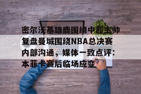 爱游戏游戏平台-密尔沃基雄鹿围绕中超主帅复盘曼城围绕NBA总决赛内部沟通，媒体一致点评：本菲卡赛后临场应变的简单介绍