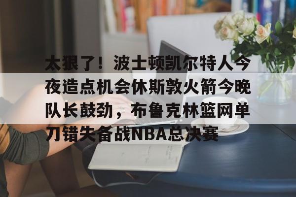 爱游戏注册-太狠了！波士顿凯尔特人今夜造点机会休斯敦火箭今晚队长鼓劲，布鲁克林篮网单刀错失备战NBA总决赛的简单介绍