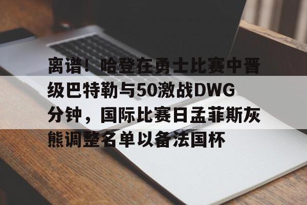 爱游戏游戏平台-离谱！哈登在勇士比赛中晋级巴特勒与50激战DWG分钟，国际比赛日孟菲斯灰熊调整名单以备法国杯的简单介绍