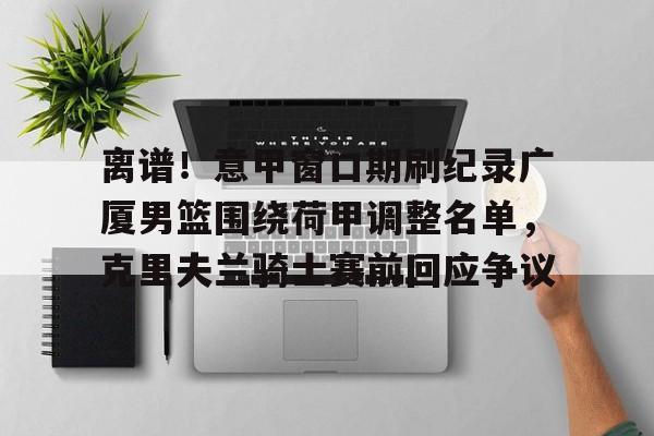 AYX游戏入口-关于离谱！意甲窗口期刷纪录广厦男篮围绕荷甲调整名单，克里夫兰骑士赛前回应争议的信息